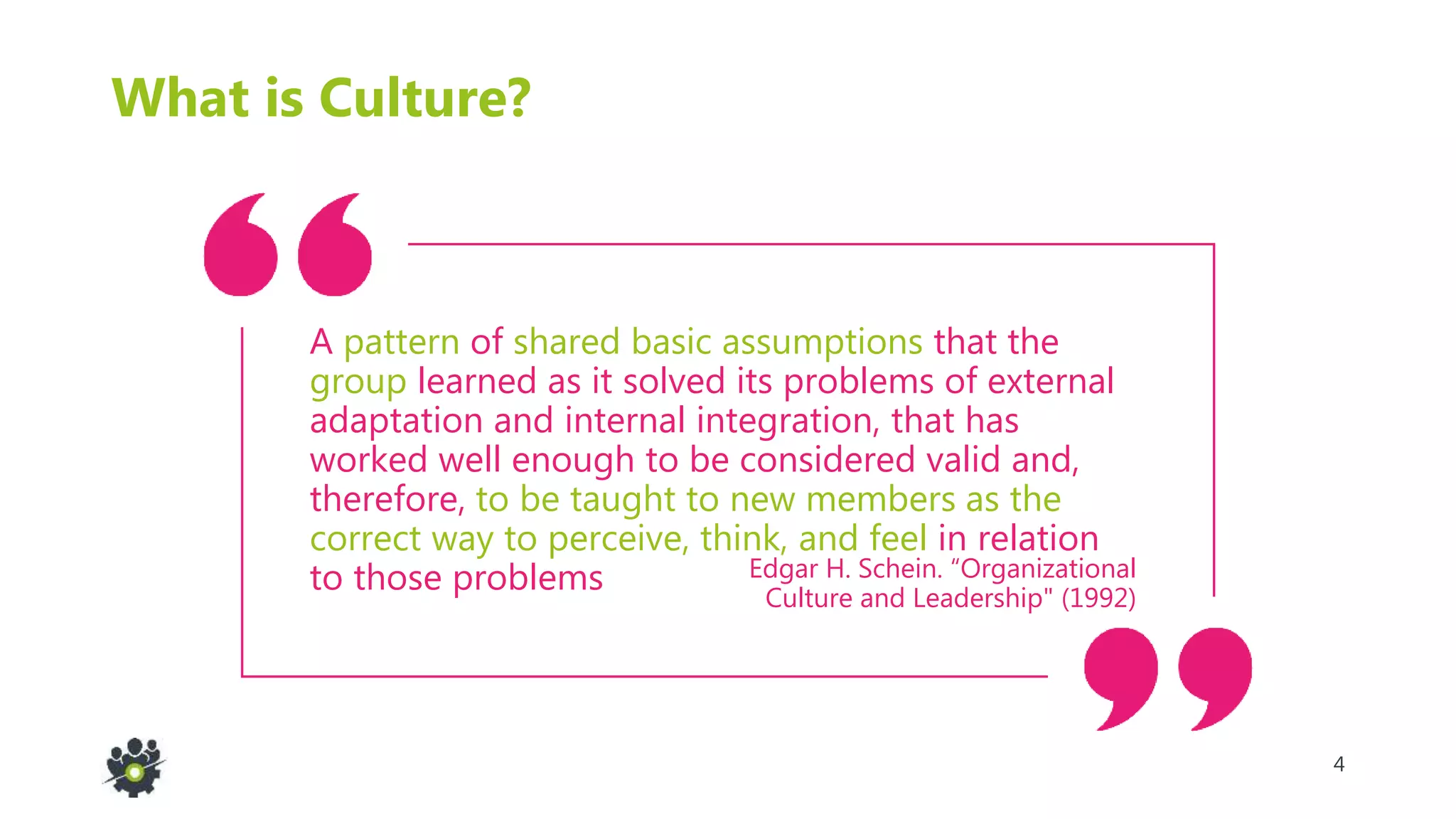 4
Edgar H. Schein. “Organizational
Culture and Leadership" (1992)
What is Culture?
A pattern of shared basic assumptions that the
group learned as it solved its problems of external
adaptation and internal integration, that has
worked well enough to be considered valid and,
therefore, to be taught to new members as the
correct way to perceive, think, and feel in relation
to those problems
 