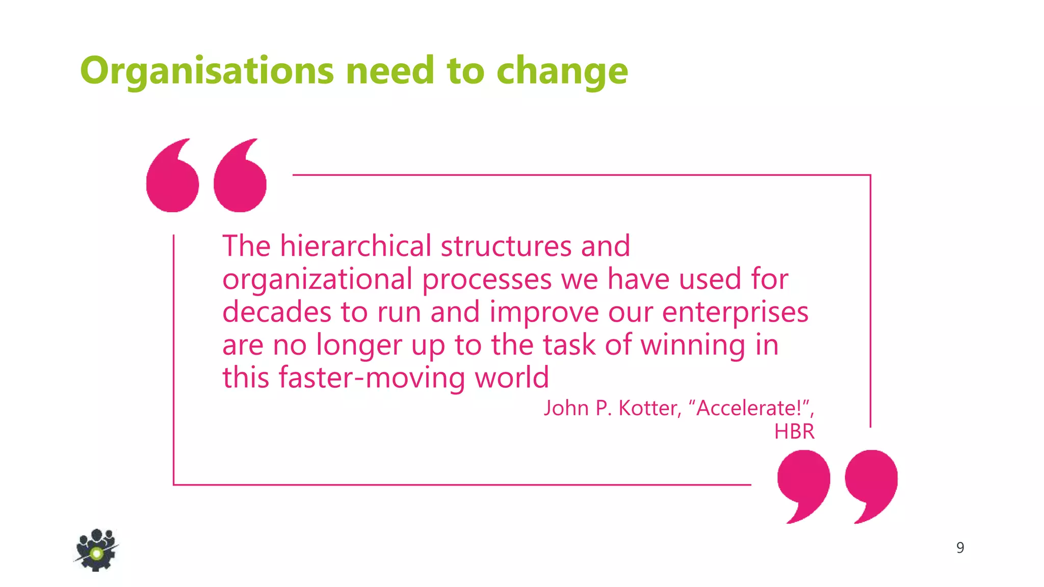 9
Organisations need to change
John P. Kotter, “Accelerate!”,
HBR
The hierarchical structures and
organizational processes we have used for
decades to run and improve our enterprises
are no longer up to the task of winning in
this faster-moving world
 