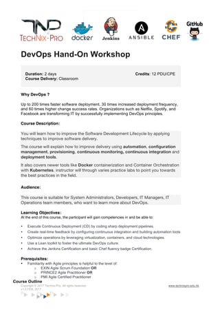 Copyright © 2017 Technix-Pro. All rights reserved www.technixpro.edu.hk
v1.0 FEB, 2017
DevOps Hand-On Workshop
Duration: 2 days
Course Delivery: Classroom
Credits: 12 PDU/CPE
Why DevOps ?
Up to 200 times faster software deployment, 30 times increased deployment frequency,
and 60 times higher change success rates. Organizations such as Netflix, Spotify, and
Facebook are transforming IT by successfully implementing DevOps principles.
Course Description:
You will learn how to improve the Software Development Lifecycle by applying
techniques to improve software delivery.
The course will explain how to improve delivery using automation, configuration
management, provisioning, continuous monitoring, continuous integration and
deployment tools.
It also covers newer tools like Docker containerization and Container Orchestration
with Kubernetes. instructor will through varies practice labs to point you towards
the best practices in the field.
Audience:
This course is suitable for System Administrators, Developers, IT Managers, IT
Operations team members, who want to learn more about DevOps.
Learning Objectives:
At the end of this course, the participant will gain competencies in and be able to:
• Execute Continuous Deployment (CD) by coding sharp deployment pipelines.
• Create real-time feedback by configuring continuous integration and building automation tools
• Optimize operations by leveraging virtualization, containers, and cloud technologies.
• Use a Lean toolkit to foster the ultimate DevOps culture.
• Achieve the Jenkins Certification and basic Chef fluency badge Certification.
Prerequisites:
• Familiarity with Agile principles is helpful to the level of:
o EXIN Agile Scrum Foundation OR
o PRINCE2 Agile Practitioner OR
o PMI Agile Certified Practitioner
Course Outline
 