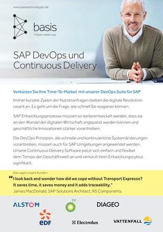 SAP DevOps und
Continuous Delivery
www.basistechnologies.de
Verkürzen Sie Ihre Time-To-Market mit unserer DevOps Suite für SAP
Immer kürzere Zyklen der Nutzeranfragen treiben die digitale Revolution
rasant an. Es geht um die Frage, wie schnell Sie reagieren können.
SAP Entwicklungsprozesse müssen so weiterentwickelt werden, dass sie
an den Wandel der digitalen Wirtschaft angepasst werden können und
geschäftliche Innovationen stärker vorantreiben.
Die DevOps Prinzipien, die schnelle und kontinuierliche Systemänderungen
vorantreiben, müssen auch für SAP Umgebungen angewendet werden.
Unsere Continuous Delivery Software passt sich einfach und flexibel
dem Tempo der Geschäftswelt an und verkürzt ihren Entwicklungszyklus
signifikant.
I look back and wonder how did we cope without Transport Expresso?
It saves time, it saves money and it adds traceability.”
James MacDonald, SAP Solutions Architect, RS Components
“
Das sagen unsere Kunden:
 