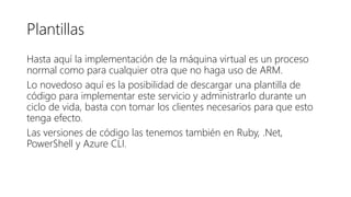 Plantillas
Hasta aquí la implementación de la máquina virtual es un proceso
normal como para cualquier otra que no haga uso de ARM.
Lo novedoso aquí es la posibilidad de descargar una plantilla de
código para implementar este servicio y administrarlo durante un
ciclo de vida, basta con tomar los clientes necesarios para que esto
tenga efecto.
Las versiones de código las tenemos también en Ruby, .Net,
PowerShell y Azure CLI.
 