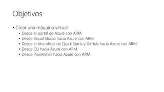Objetivos
• Crear una máquina virtual:
• Desde el portal de Azure con ARM.
• Desde Visual Studio hacia Azure con ARM.
• Desde el sitio oficial de Quick Starts y GitHub hacia Azure con ARM.
• Desde CLI hacia Azure con ARM.
• Desde PowerShell hacia Azure con ARM.
 