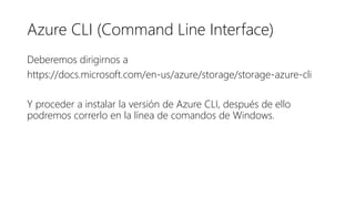 Azure CLI (Command Line Interface)
Deberemos dirigirnos a
https://docs.microsoft.com/en-us/azure/storage/storage-azure-cli
Y proceder a instalar la versión de Azure CLI, después de ello
podremos correrlo en la línea de comandos de Windows.
 