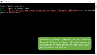 Modificamos el código a según el nombre de nuestro
Grupo de Recursos en Azure y después necesitamos
autenticarnos en Azure con el comando “azure login”
para empezar a crear servicios
 