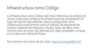 Infraestructura como Código
La Infraestructura como Código (IaC) hace referencia a la práctica de
utilizar scripts para configurar la infraestructura de computación en
lugar de hacerlo manualmente, trata la configuración de la
infraestructura exactamente como el software de programación,
estamos hablando de máquinas virtuales, bases de datos entre
muchos otros servicios más ofrecidos por algún proveedor computo
en la nube como Microsoft Azure.
Para conocer mas acerca de IaC visita: https://wp.me/p4REoZ-Vl
 