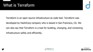 Partner of:
Terraform is an open source infrastructure as code tool. Terraform was
developed by HashiCorp company who is based in San Francisco, CA. We
can also say that Terraform is a tool for building, changing, and versioning
infrastructure safely and efficiently.
What is Terraform
 