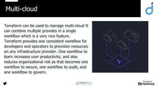 Partner of:
Terraform can be used to manage multi-cloud It
can combine multiple provides in a single
workflow which is a very nice feature.
Terraform provides one consistent workflow for
developers and operators to provision resources
on any infrastructure provider. One workflow to
learn increases user productivity, and also
reduces organizational risk as that becomes one
workflow to secure, one workflow to audit, and
one workflow to govern.
Multi-cloud
 