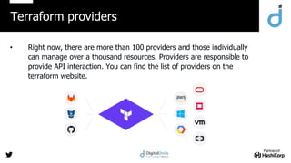 Partner of:
• Right now, there are more than 100 providers and those individually
can manage over a thousand resources. Providers are responsible to
provide API interaction. You can find the list of providers on the
terraform website.
Terraform providers
 