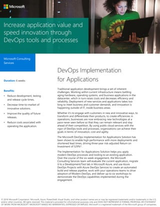 Increase application value and
speed innovation through
DevOps tools and processes
Microsoft Consulting
Services
DevOps Implementation
for ApplicationsDuration: 6 weeks
Benefits:
• Reduce development, testing
and release cycle times.
• Decrease time-to-market of
innovative solutions.
• Improve the quality of future
releases.
• Reduce costs associated with
operating the application.
Traditional application development brings a set of inherent
challenges. Working within current infrastructure means battling
aging hardware, operating systems, and business applications in the
datacenter, which in turn raises costs and decreases efficiency and
reliability. Deployment of new services and applications takes too
long to meet business and customer demands, and innovation is
happening outside of IT, inside business areas.
Whether it’s to engage with customers in new and innovative ways, to
transform and differentiate their products, to create efficiencies in
operations, businesses are now embracing new technologies at a
pace never seen before so that they can remain relevant and stay
ahead of their competition. By using public cloud services with the
rigor of DevOps tools and processes, organizations can achieve their
goals in terms of innovation, cost and agility.
The Microsoft DevOps Implementation for Applications Solution has
been shown to enable high performance with more deployments and
shortened lead times, driving three-year risk-adjusted Return on
Investment of 529%*.
The Implementation for Applications Solution helps you apply
modern DevOps processes and tooling to an existing application.
Over the course of the six-week engagement, the Microsoft
Consulting Services team will evaluate the current application, migrate
it to a Development/Test lab in Microsoft Azure, and use Azure
DevOps Projects with Azure DevOps Services to create an automated
build and release pipeline, work with your operations teams to drive
adoption of Modern DevOps, and deliver up to six workshops to
demonstrate the DevOps capabilities implemented during the
engagement.
© 2018 Microsoft Corporation. Microsoft, Azure, PowerShell, Visual Studio, and other product names are or may be registered trademarks and/or trademarks in the U.S.
and/or other countries. All rights reserved. This material is provided for informational purposes only and DOES NOT REPRESENT A FORMAL PROPOSAL OR STATEMENT
OF WORK FROM MICROSOFT. MICROSOFT MAKES NO WARRANTIES, EXPRESSED OR IMPLIED. Microsoft is a registered trademark of the Microsoft group of companies.
 