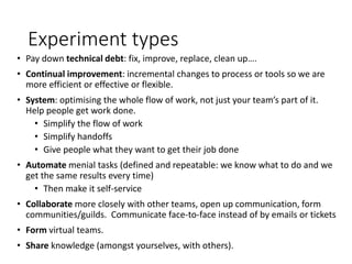 Experiment types
• Pay down technical debt: fix, improve, replace, clean up….
• Continual improvement: incremental changes to process or tools so we are
more efficient or effective or flexible.
• System: optimising the whole flow of work, not just your team’s part of it.
Help people get work done.
• Simplify the flow of work
• Simplify handoffs
• Give people what they want to get their job done
• Automate menial tasks (defined and repeatable: we know what to do and we
get the same results every time)
• Then make it self-service
• Collaborate more closely with other teams, open up communication, form
communities/guilds. Communicate face-to-face instead of by emails or tickets
• Form virtual teams.
• Share knowledge (amongst yourselves, with others).
 