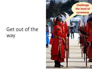 Get out of the
way
Challenge
the level of
ceremony
 