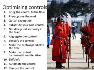 Optimising controls
1. Bring the control to the flow.
2. Pre-approve the work
3. Get an exemption
4. Substitute your own control
5. Get delegated authority in
the team
6. Aggregate the controls
7. Simplify the control
8. Make the control parallel to
the flow
9. Make the control
incremental and iterative
10. Shift left
11. Automate the control
12. Remove the control
 