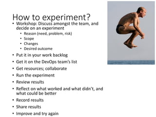 How to experiment?
• Workshop: Discuss amongst the team, and
decide on an experiment
• Reason (need, problem, risk)
• Scope
• Changes
• Desired outcome
• Put it in your work backlog
• Get it on the DevOps team’s list
• Get resources; collaborate
• Run the experiment
• Review results
• Reflect on what worked and what didn’t, and
what could be better
• Record results
• Share results
• Improve and try again
 
