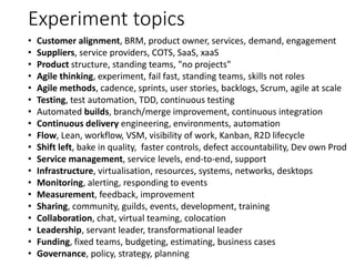 Experiment topics
• Customer alignment, BRM, product owner, services, demand, engagement
• Suppliers, service providers, COTS, SaaS, xaaS
• Product structure, standing teams, "no projects"
• Agile thinking, experiment, fail fast, standing teams, skills not roles
• Agile methods, cadence, sprints, user stories, backlogs, Scrum, agile at scale
• Testing, test automation, TDD, continuous testing
• Automated builds, branch/merge improvement, continuous integration
• Continuous delivery engineering, environments, automation
• Flow, Lean, workflow, VSM, visibility of work, Kanban, R2D lifecycle
• Shift left, bake in quality, faster controls, defect accountability, Dev own Prod
• Service management, service levels, end-to-end, support
• Infrastructure, virtualisation, resources, systems, networks, desktops
• Monitoring, alerting, responding to events
• Measurement, feedback, improvement
• Sharing, community, guilds, events, development, training
• Collaboration, chat, virtual teaming, colocation
• Leadership, servant leader, transformational leader
• Funding, fixed teams, budgeting, estimating, business cases
• Governance, policy, strategy, planning
 