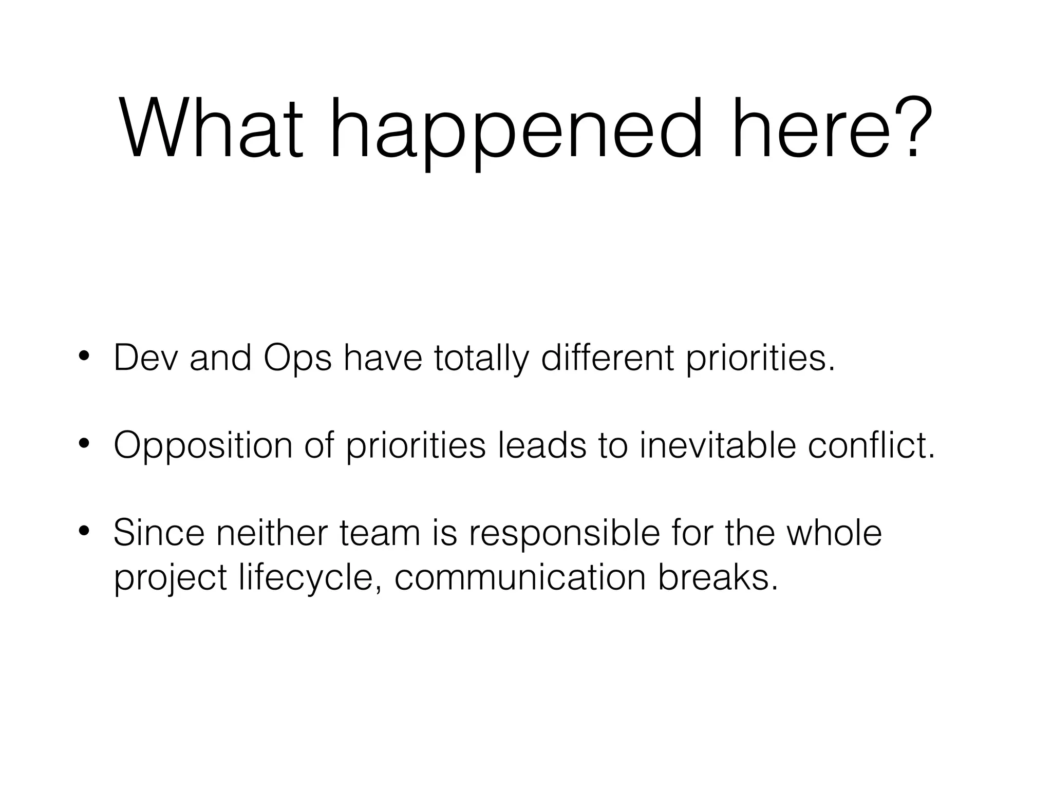 What happened here?
• Dev and Ops have totally different priorities.
• Opposition of priorities leads to inevitable conflict.
• Since neither team is responsible for the whole
project lifecycle, communication breaks.
 