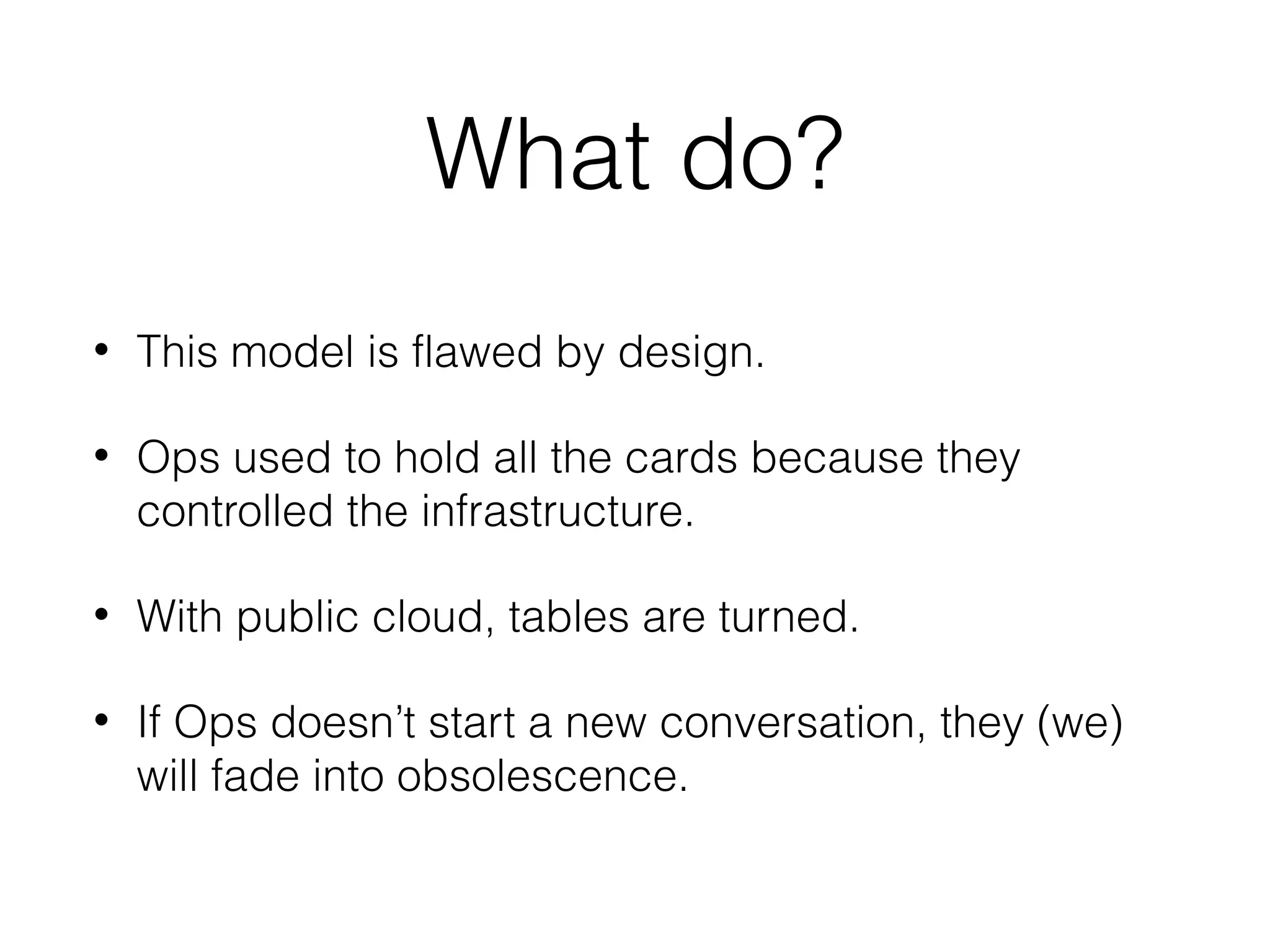 What do?
• This model is flawed by design.
• Ops used to hold all the cards because they
controlled the infrastructure.
• With public cloud, tables are turned.
• If Ops doesn’t start a new conversation, they (we)
will fade into obsolescence.
 