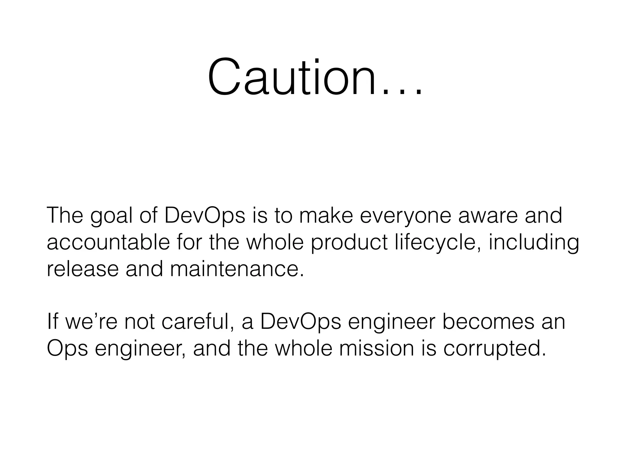 Caution…
The goal of DevOps is to make everyone aware and
accountable for the whole product lifecycle, including
release and maintenance.
If we’re not careful, a DevOps engineer becomes an
Ops engineer, and the whole mission is corrupted.
 