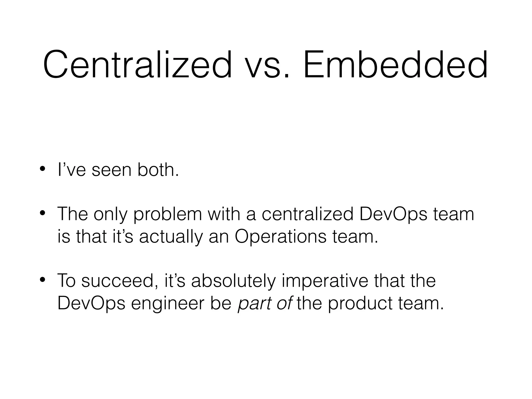 Centralized vs. Embedded
• I’ve seen both.
• The only problem with a centralized DevOps team
is that it’s actually an Operations team.
• To succeed, it’s absolutely imperative that the
DevOps engineer be part of the product team.
 
