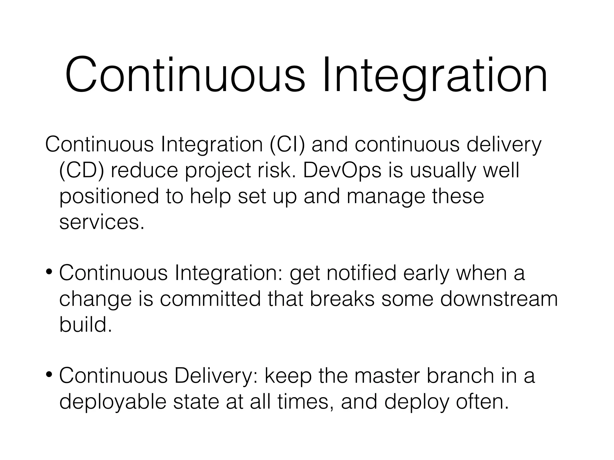 Continuous Integration
Continuous Integration (CI) and continuous delivery
(CD) reduce project risk. DevOps is usually well
positioned to help set up and manage these
services.
• Continuous Integration: get notified early when a
change is committed that breaks some downstream
build.
• Continuous Delivery: keep the master branch in a
deployable state at all times, and deploy often.
 