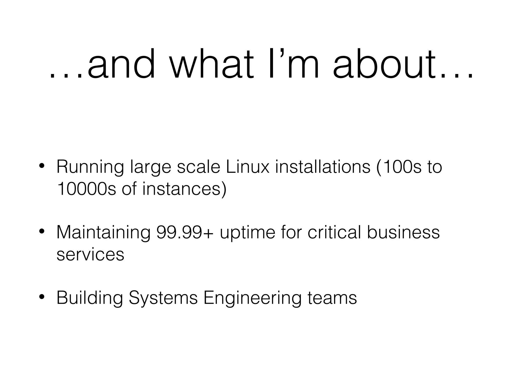 …and what I’m about…
• Running large scale Linux installations (100s to
10000s of instances)
• Maintaining 99.99+ uptime for critical business
services
• Building Systems Engineering teams
 