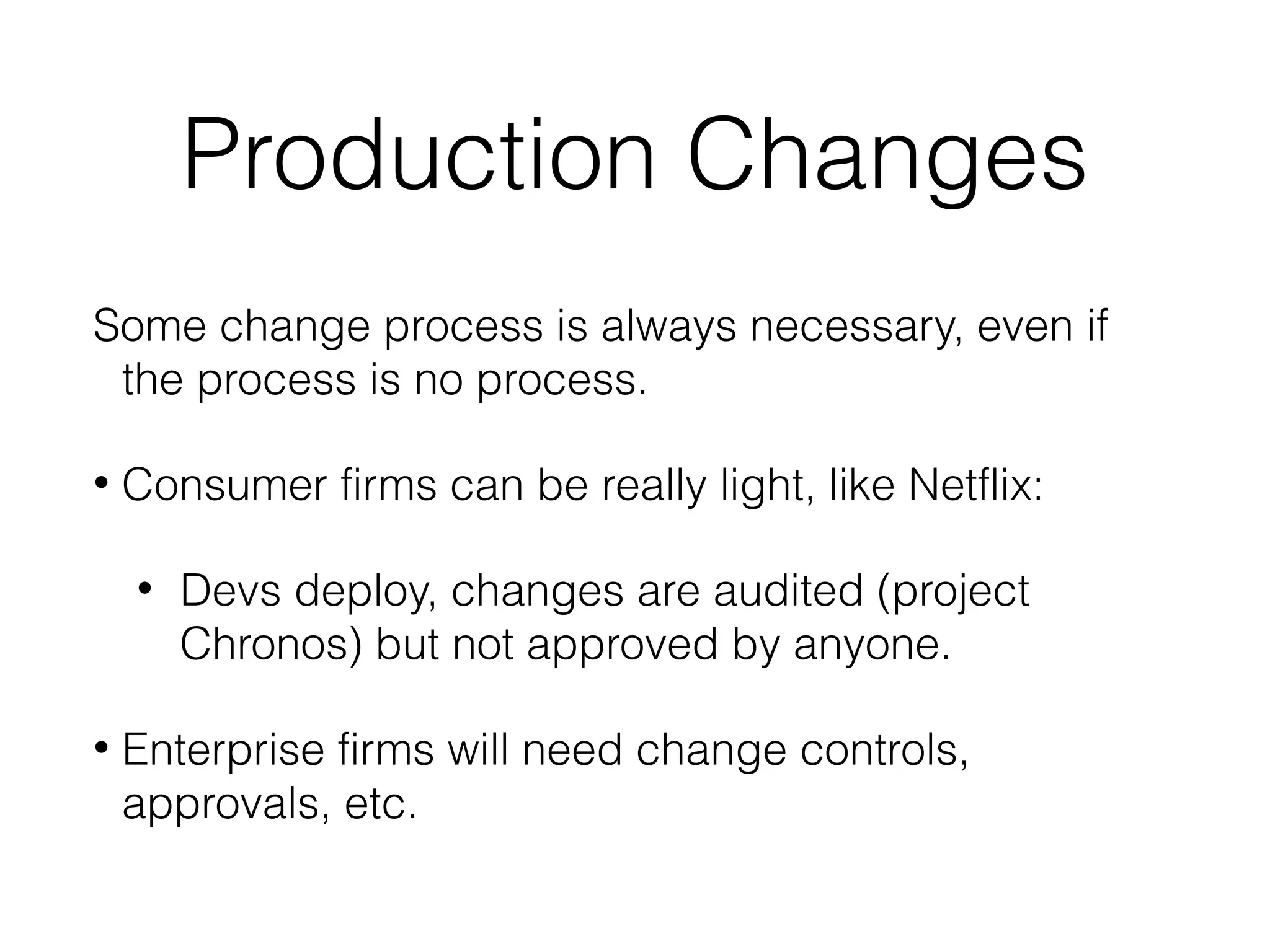 Production Changes
Some change process is always necessary, even if
the process is no process.
• Consumer firms can be really light, like Netflix:
• Devs deploy, changes are audited (project
Chronos) but not approved by anyone.
• Enterprise firms will need change controls,
approvals, etc.
 
