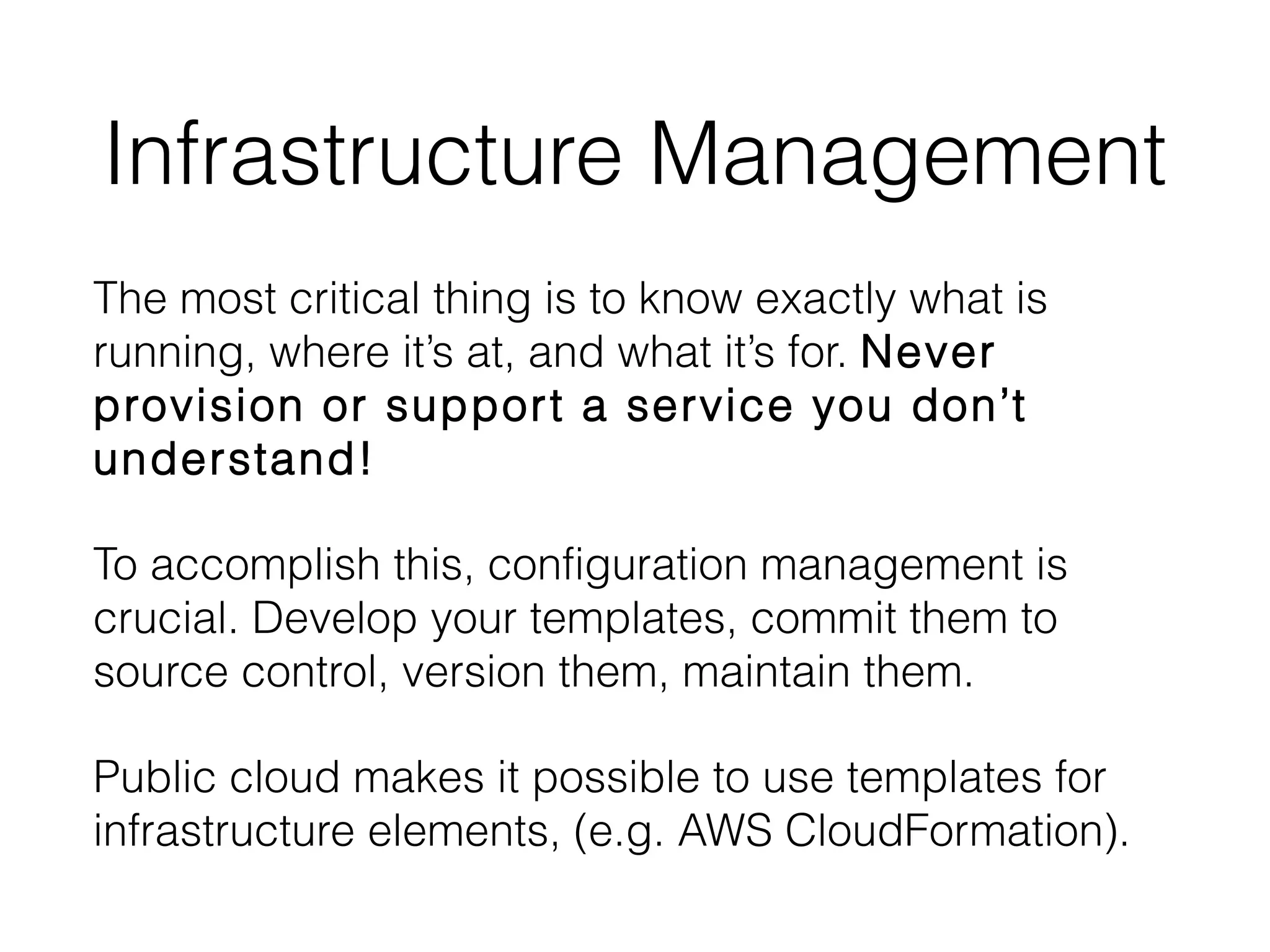 Infrastructure Management
The most critical thing is to know exactly what is
running, where it’s at, and what it’s for. Never
provision or support a service you don’t
understand!
To accomplish this, configuration management is
crucial. Develop your templates, commit them to
source control, version them, maintain them.
Public cloud makes it possible to use templates for
infrastructure elements, (e.g. AWS CloudFormation).
 