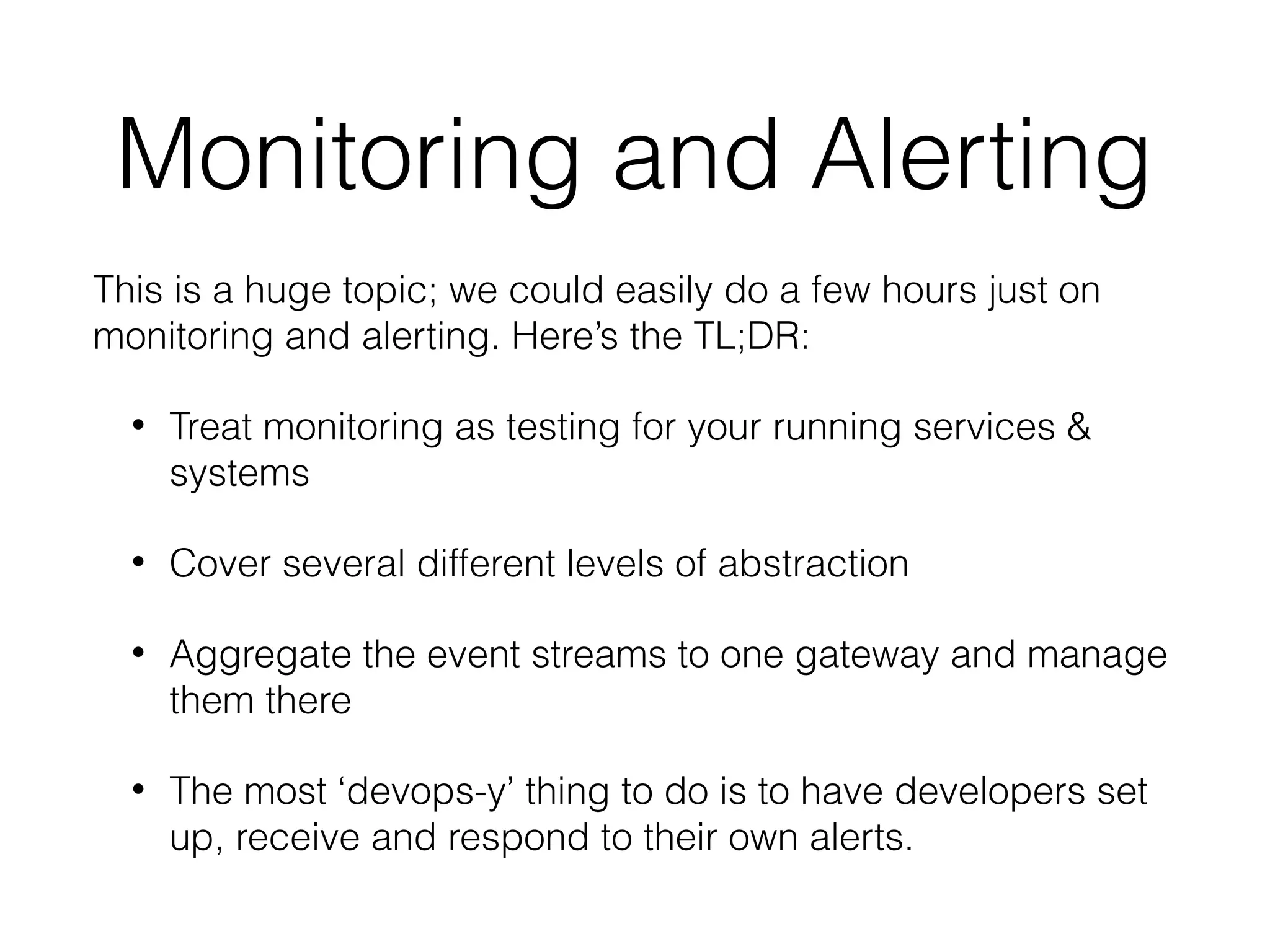 Monitoring and Alerting
This is a huge topic; we could easily do a few hours just on
monitoring and alerting. Here’s the TL;DR:
• Treat monitoring as testing for your running services &
systems
• Cover several different levels of abstraction
• Aggregate the event streams to one gateway and manage
them there
• The most ‘devops-y’ thing to do is to have developers set
up, receive and respond to their own alerts.
 