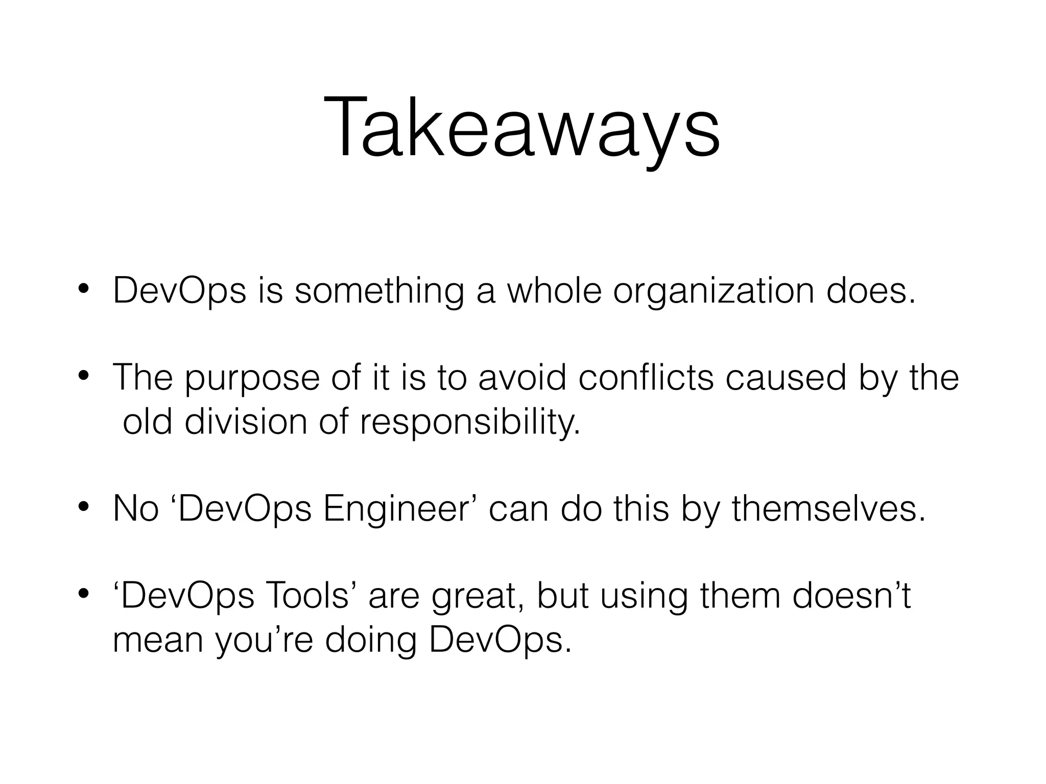 Takeaways
• DevOps is something a whole organization does.
• The purpose of it is to avoid conflicts caused by the
old division of responsibility.
• No ‘DevOps Engineer’ can do this by themselves.
• ‘DevOps Tools’ are great, but using them doesn’t
mean you’re doing DevOps.
 