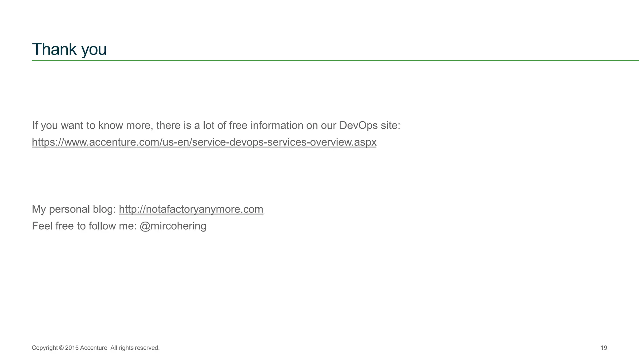 If you want to know more, there is a lot of free information on our DevOps site:
https://www.accenture.com/us-en/service-devops-services-overview.aspx
My personal blog: http://notafactoryanymore.com
Feel free to follow me: @mircohering
Thank you
Copyright © 2015 Accenture All rights reserved. 19
 