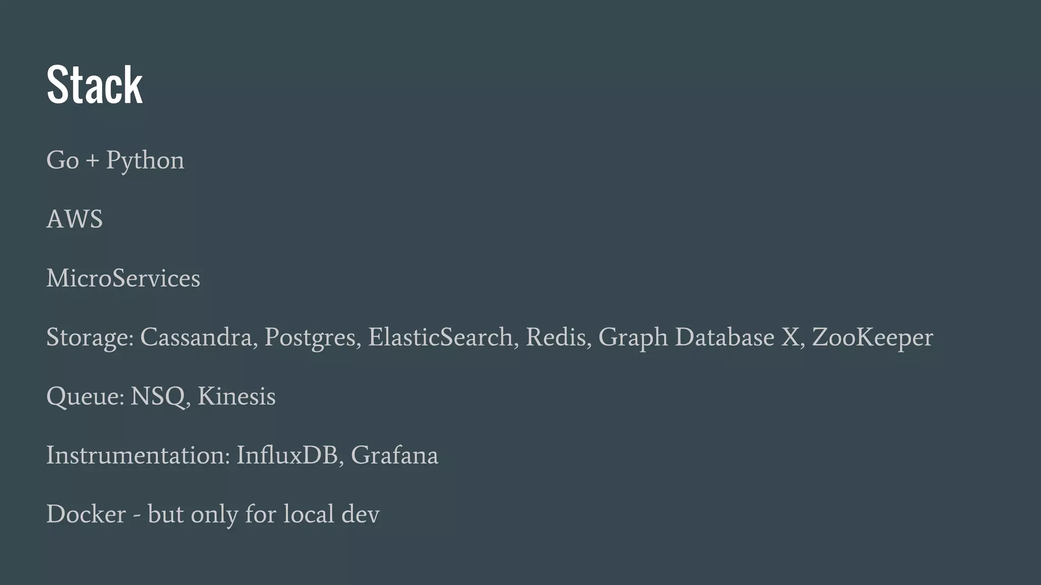 Stack
Go + Python
AWS
MicroServices
Storage: Cassandra, Postgres, ElasticSearch, Redis, Graph Database X, ZooKeeper
Queue: NSQ, Kinesis
Instrumentation: InfluxDB, Grafana
Docker - but only for local dev
 