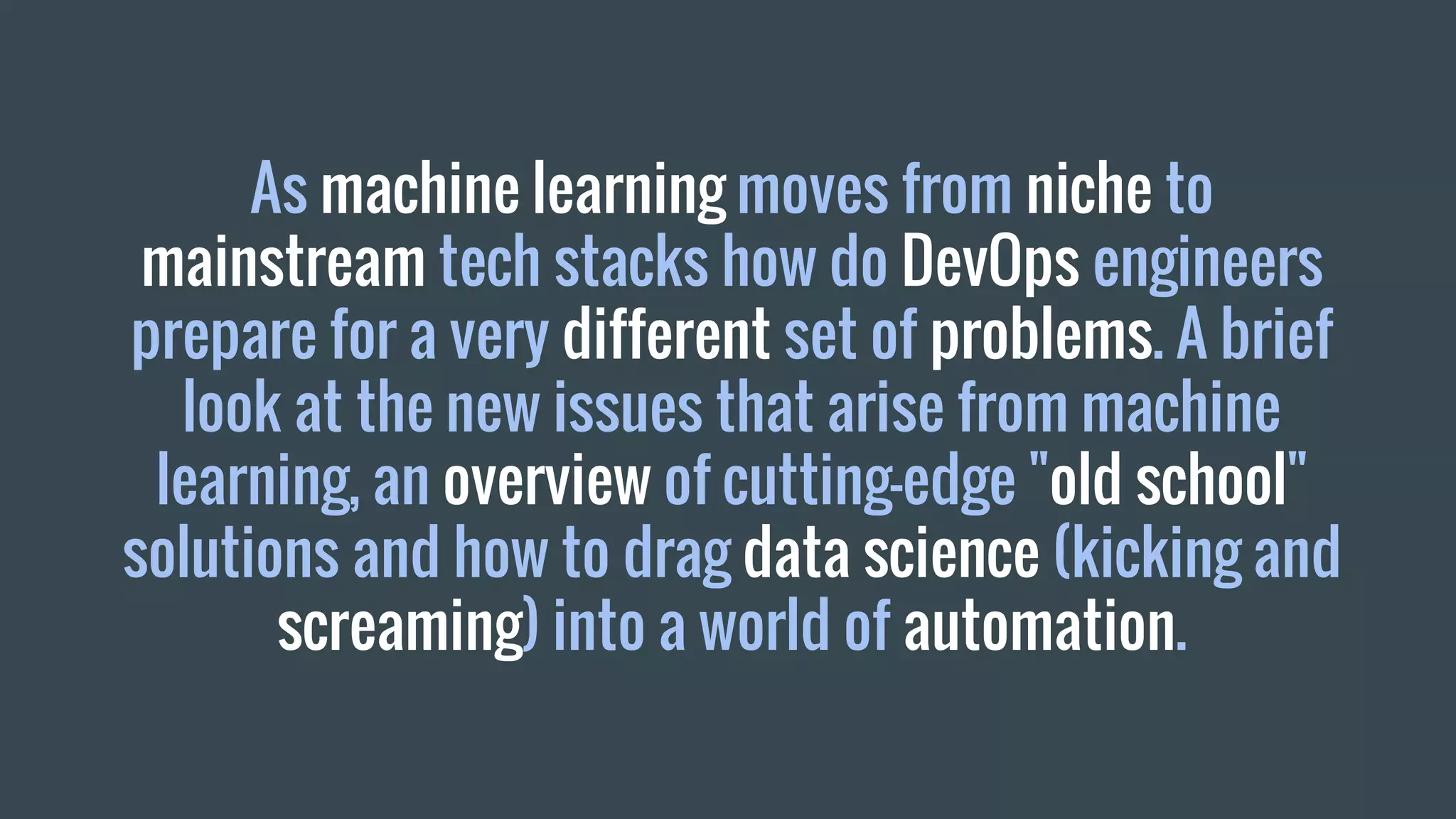 As machine learning moves from niche to
mainstream tech stacks how do DevOps engineers
prepare for a very different set of problems. A brief
look at the new issues that arise from machine
learning, an overview of cutting-edge "old school"
solutions and how to drag data science (kicking and
screaming) into a world of automation.
 