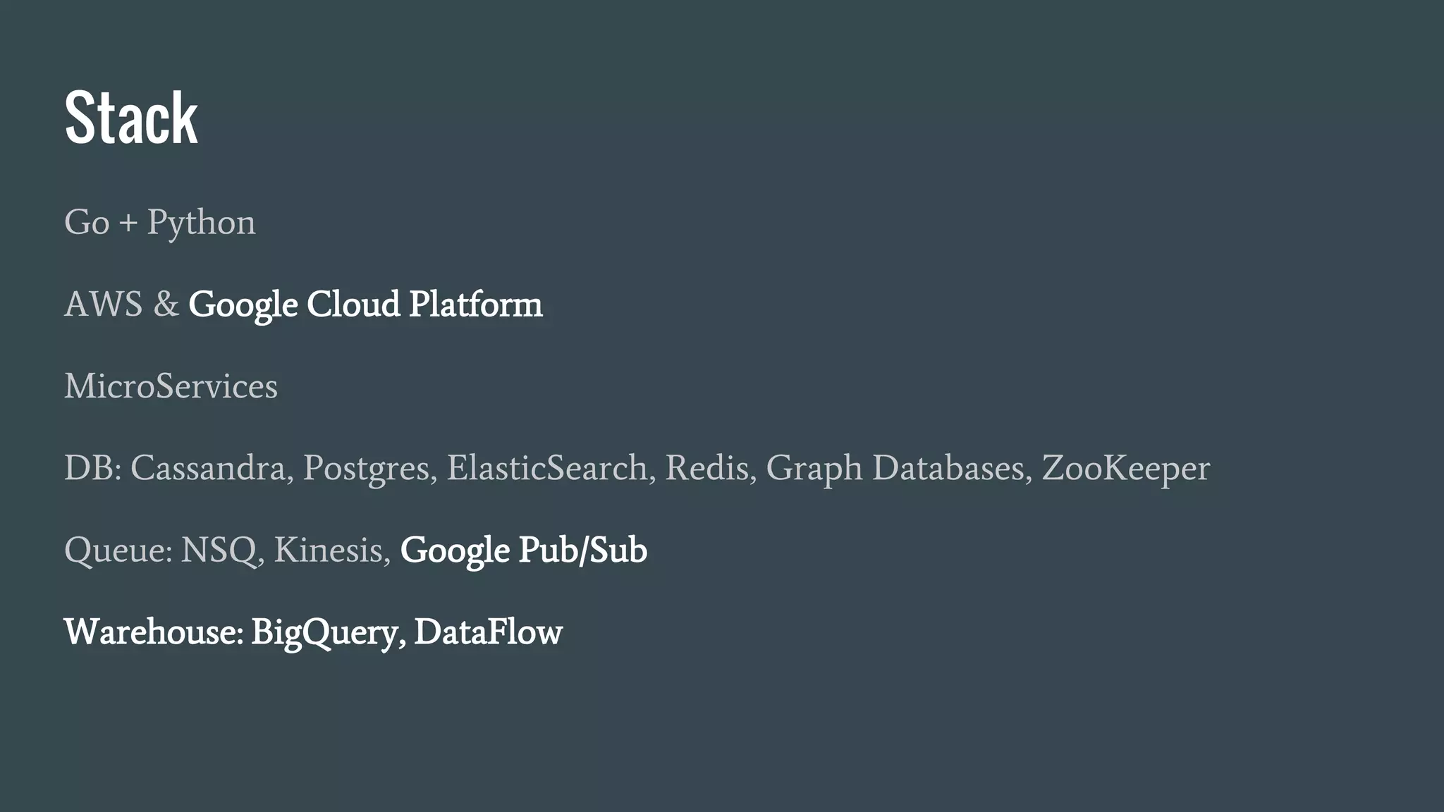 Stack
Go + Python
AWS & Google Cloud Platform
MicroServices
DB: Cassandra, Postgres, ElasticSearch, Redis, Graph Databases, ZooKeeper
Queue: NSQ, Kinesis, Google Pub/Sub
Warehouse: BigQuery, DataFlow
 