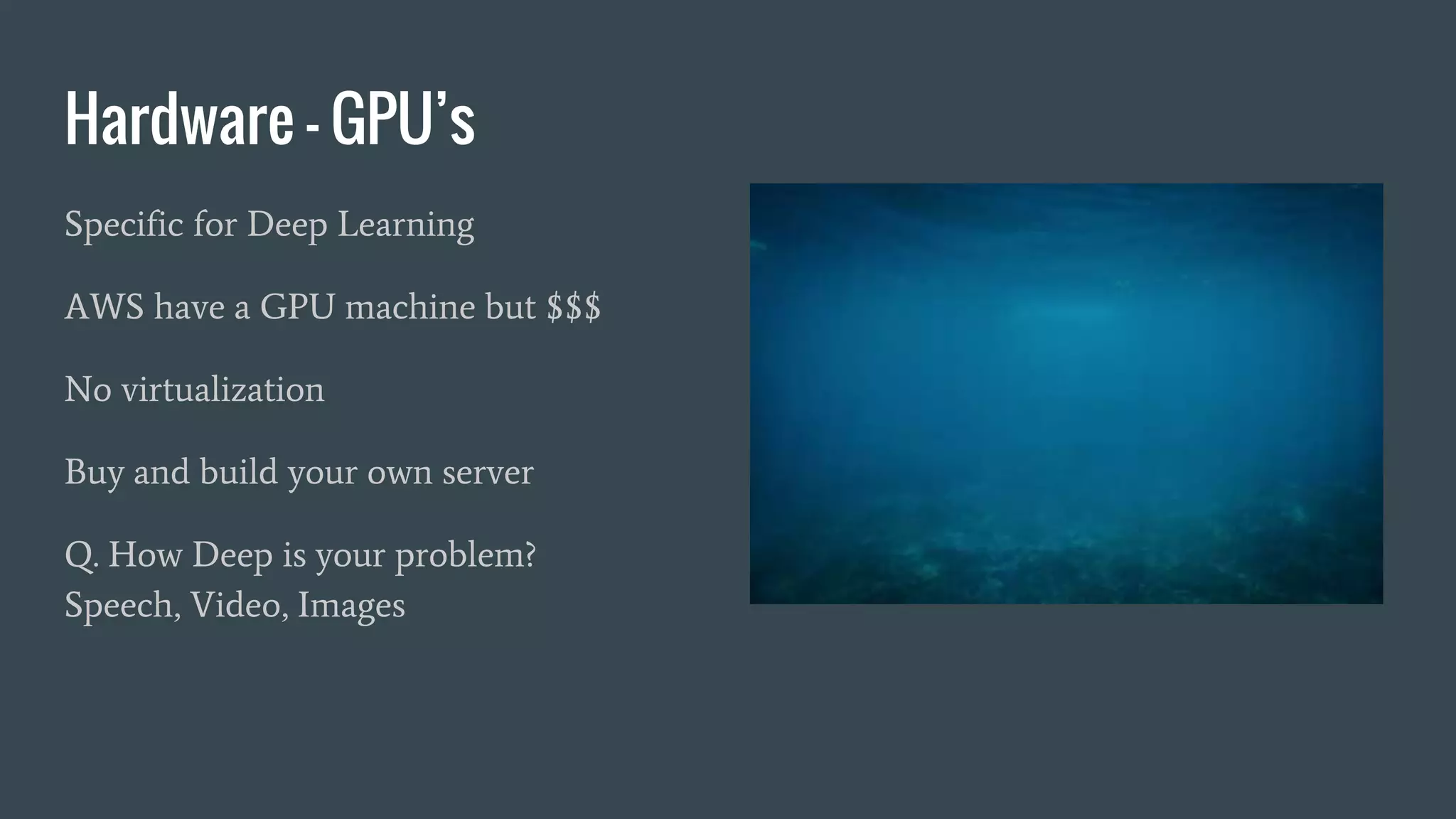 Hardware - GPU’s
Specific for Deep Learning
AWS have a GPU machine but $$$
No virtualization
Buy and build your own server
Q. How Deep is your problem?
Speech, Video, Images
 