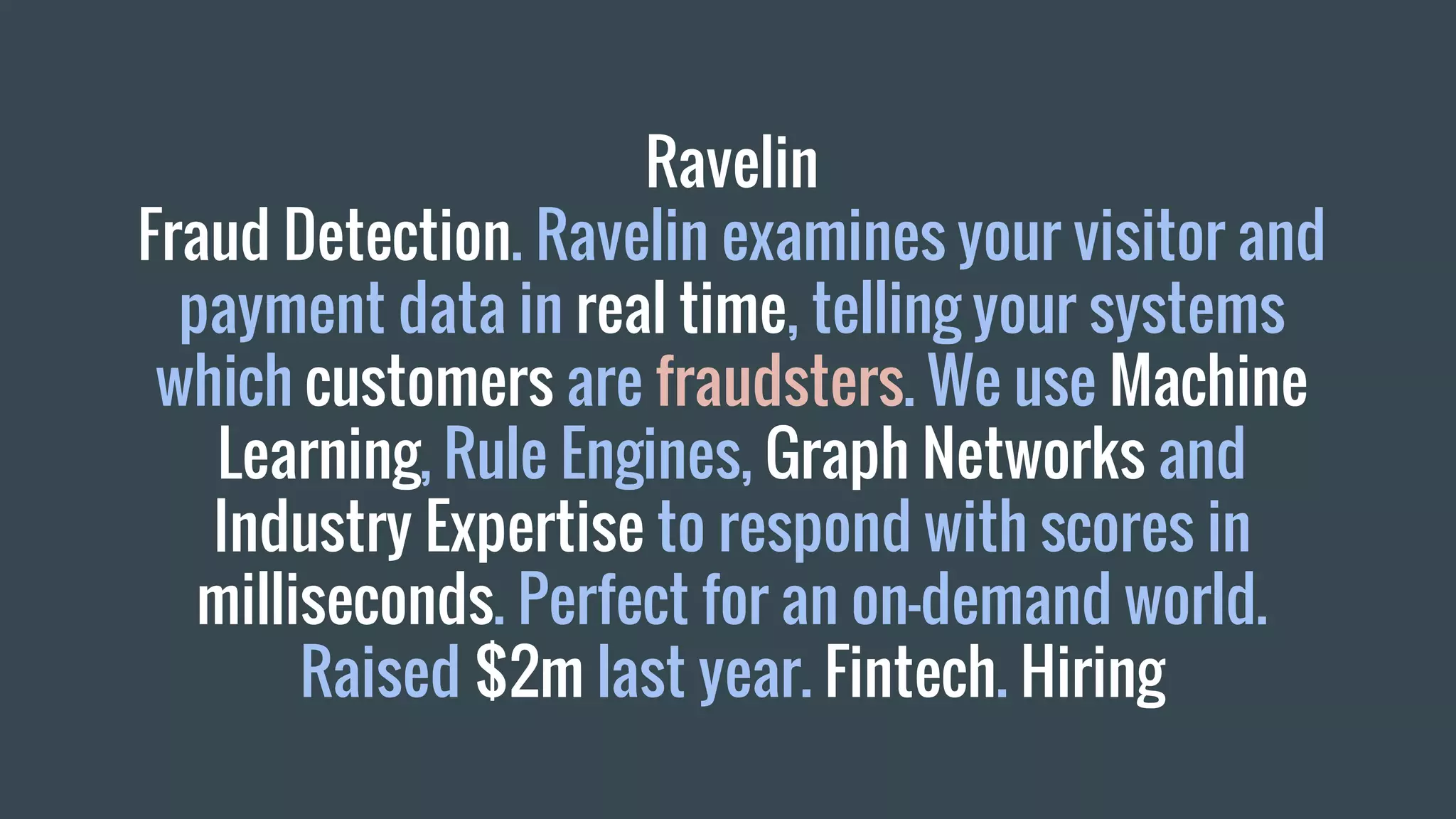 Ravelin
Fraud Detection. Ravelin examines your visitor and
payment data in real time, telling your systems
which customers are fraudsters. We use Machine
Learning, Rule Engines, Graph Networks and
Industry Expertise to respond with scores in
milliseconds. Perfect for an on-demand world.
Raised $2m last year. Fintech. Hiring
 
