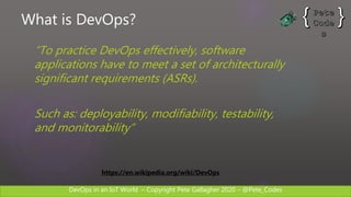 DevOps in an IoT World – Copyright Pete Gallagher 2020 – @Pete_Codes
What is DevOps?
“To practice DevOps effectively, software
applications have to meet a set of architecturally
significant requirements (ASRs).
Such as: deployability, modifiability, testability,
and monitorability”
https://en.wikipedia.org/wiki/DevOps
 