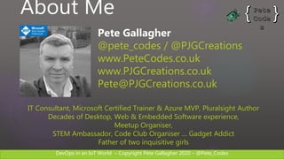 DevOps in an IoT World – Copyright Pete Gallagher 2020 – @Pete_Codes
About Me
Pete Gallagher
@pete_codes / @PJGCreations
www.PeteCodes.co.uk
www.PJGCreations.co.uk
Pete@PJGCreations.co.uk
IT Consultant, Microsoft Certified Trainer & Azure MVP, Pluralsight Author
Decades of Desktop, Web & Embedded Software experience,
Meetup Organiser,
STEM Ambassador, Code Club Organiser … Gadget Addict
Father of two inquisitive girls
 