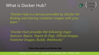 DevOps in an IoT World – Copyright Pete Gallagher 2020 – @Pete_Codes
What is Docker Hub?
“Docker Hub is a service provided by Docker for
finding and sharing container images with your
team.”
“Docker Hub provides the following major
features: Repos, Teams & Orgs, Official Images,
Publisher Images, Builds, Webhooks”
https://docs.docker.com/docker-hub/
 