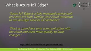 DevOps in an IoT World – Copyright Pete Gallagher 2020 – @Pete_Codes
What is Azure IoT Edge?
“Azure IoT Edge is a fully managed service built
on Azure IoT Hub. Deploy your cloud workloads
to run on Edge Devices as containers”
“Devices spend less time communicating with
the cloud and react more quickly to local
changes.”
https://azure.microsoft.com/en-gb/services/iot-edge/
 