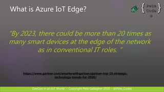 DevOps in an IoT World – Copyright Pete Gallagher 2020 – @Pete_Codes
https://www.gartner.com/smarterwithgartner/gartner-top-10-strategic-
technology-trends-for-2020/
“By 2023, there could be more than 20 times as
many smart devices at the edge of the network
as in conventional IT roles. ”
What is Azure IoT Edge?
 