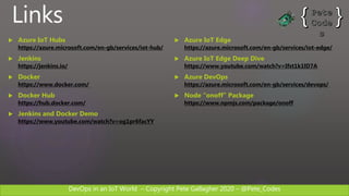 DevOps in an IoT World – Copyright Pete Gallagher 2020 – @Pete_Codes
Links
 Azure IoT Hubs
https://azure.microsoft.com/en-gb/services/iot-hub/
 Jenkins
https://jenkins.io/
 Docker
https://www.docker.com/
 Docker Hub
https://hub.docker.com/
 Jenkins and Docker Demo
https://www.youtube.com/watch?v=og1pr6facYY
 Azure IoT Edge
https://azure.microsoft.com/en-gb/services/iot-edge/
 Azure IoT Edge Deep Dive
https://www.youtube.com/watch?v=Ifst1k1lD7A
 Azure DevOps
https://azure.microsoft.com/en-gb/services/devops/
 Node “onoff” Package
https://www.npmjs.com/package/onoff
 