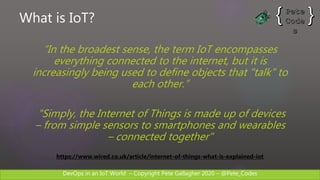 DevOps in an IoT World – Copyright Pete Gallagher 2020 – @Pete_Codes
What is IoT?
“In the broadest sense, the term IoT encompasses
everything connected to the internet, but it is
increasingly being used to define objects that "talk" to
each other.”
"Simply, the Internet of Things is made up of devices
– from simple sensors to smartphones and wearables
– connected together"
https://www.wired.co.uk/article/internet-of-things-what-is-explained-iot
 
