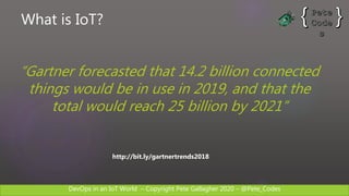DevOps in an IoT World – Copyright Pete Gallagher 2020 – @Pete_Codes
http://bit.ly/gartnertrends2018
“Gartner forecasted that 14.2 billion connected
things would be in use in 2019, and that the
total would reach 25 billion by 2021”
What is IoT?
 
