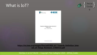 DevOps in an IoT World – Copyright Pete Gallagher 2020 – @Pete_Codes
https://iot.ieee.org/images/files/pdf/IEEE_IoT_Towards_Definition_Inter
net_of_Things_Revision1_27MAY15.pdf
What is IoT?
 