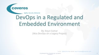 © COPYRIGHT 2016 COVEROS, INC. ALL RIGHTS 1
Agility. Security. Delivered.
DevOps in a Regulated and
Embedded Environment
By: Arjun Comar
(Was DevOps on a Legacy Project)
twitter: @arjuncomar email: arjun.comar@coveros.com
 
