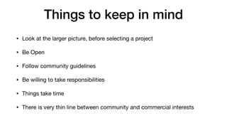 Things to keep in mind
• Look at the larger picture, before selecting a project

• Be Open

• Follow community guidelines 

• Be willing to take responsibilities 

• Things take time

• There is very thin line between community and commercial interests
 