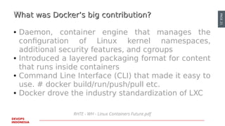 PAGE21
DEVOPS
INDONESIA
RHTE - WH - Linux Containers Future.pdf
What was Docker’s big contribution?What was Docker’s big contribution?
● Daemon, container engine that manages the
configuration of Linux kernel namespaces,
additional security features, and cgroups
● Introduced a layered packaging format for content
that runs inside containers
● Command Line Interface (CLI) that made it easy to
use. # docker build/run/push/pull etc.
● Docker drove the industry standardization of LXC
 