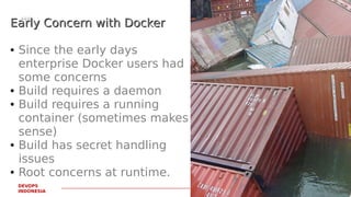 PAGE22
DEVOPS
INDONESIA
Early Concern with DockerEarly Concern with Docker
● Since the early days
enterprise Docker users had
some concerns
● Build requires a daemon
● Build requires a running
container (sometimes makes
sense)
● Build has secret handling
issues
● Root concerns at runtime.
 
