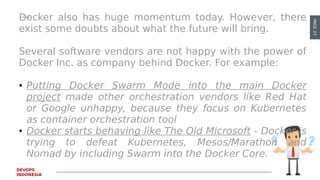 PAGE27
DEVOPS
INDONESIA
Docker also has huge momentum today. However, there
exist some doubts about what the future will bring.
Several software vendors are not happy with the power of
Docker Inc. as company behind Docker. For example:
● Putting Docker Swarm Mode into the main Docker
project made other orchestration vendors like Red Hat
or Google unhappy, because they focus on Kubernetes
as container orchestration tool
● Docker starts behaving like The Old Microsoft - Docker is
trying to defeat Kubernetes, Mesos/Marathon and
Nomad by including Swarm into the Docker Core.
 