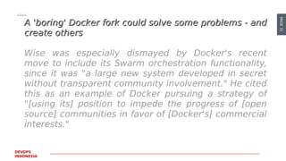 PAGE31
DEVOPS
INDONESIA
A 'boring' Docker fork could solve some problems - andA 'boring' Docker fork could solve some problems - and
create otherscreate others
Wise was especially dismayed by Docker's recent
move to include its Swarm orchestration functionality,
since it was "a large new system developed in secret
without transparent community involvement." He cited
this as an example of Docker pursuing a strategy of
"[using its] position to impede the progress of [open
source] communities in favor of [Docker's] commercial
interests."
 
