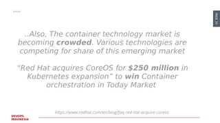 PAGE33
DEVOPS
INDONESIA
https://www.redhat.com/en/blog/faq-red-hat-acquire-coreos
..Also, The container technology market is
becoming crowded. Various technologies are
competing for share of this emerging market
“Red Hat acquires CoreOS for $250 million in
Kubernetes expansion” to win Container
orchestration in Today Market
https://www.redhat.com/en/blog/faq-red-hat-acquire-coreos
 